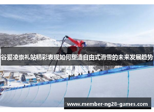 谷爱凌崇礼站精彩表现如何塑造自由式滑雪的未来发展趋势